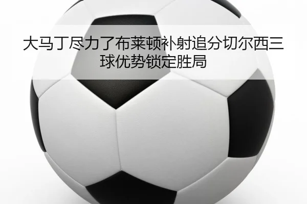 大马丁尽力了布莱顿补射追分切尔西三球优势锁定胜局