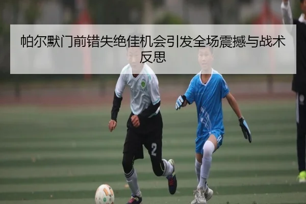 帕尔默门前错失绝佳机会引发全场震撼与战术反思